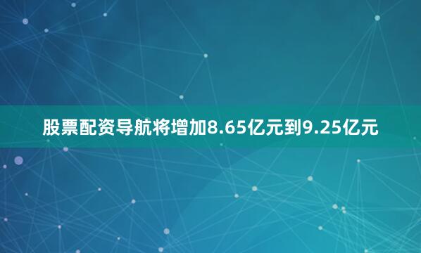 股票配资导航将增加8.65亿元到9.25亿元