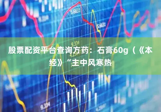 股票配资平台查询方药：石膏60g（《本经》“主中风寒热