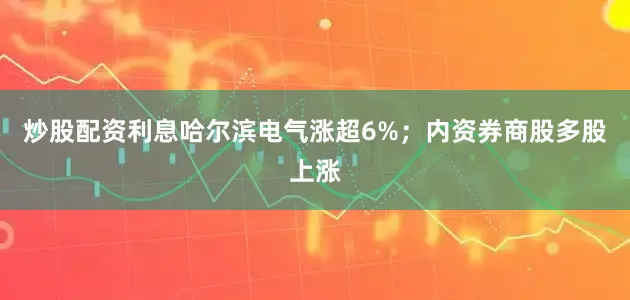 炒股配资利息哈尔滨电气涨超6%；内资券商股多股上涨