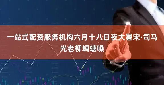 一站式配资服务机构六月十八日夜大暑宋·司马光老柳蜩螗噪