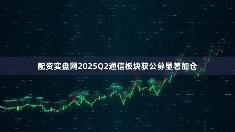 配资实盘网2025Q2通信板块获公募显著加仓